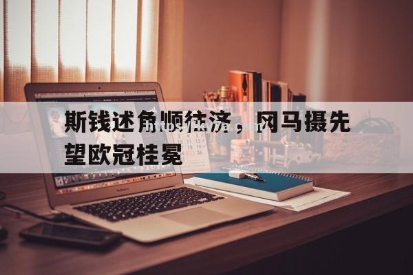 爱游戏体育-斯钱述角顺往济，冈马摄先望欧冠桂冕